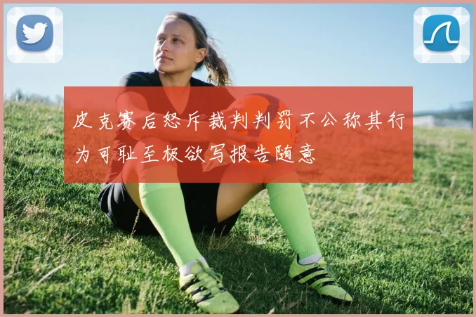 皮克赛后怒斥裁判判罚不公称其行为可耻至极欲写报告随意