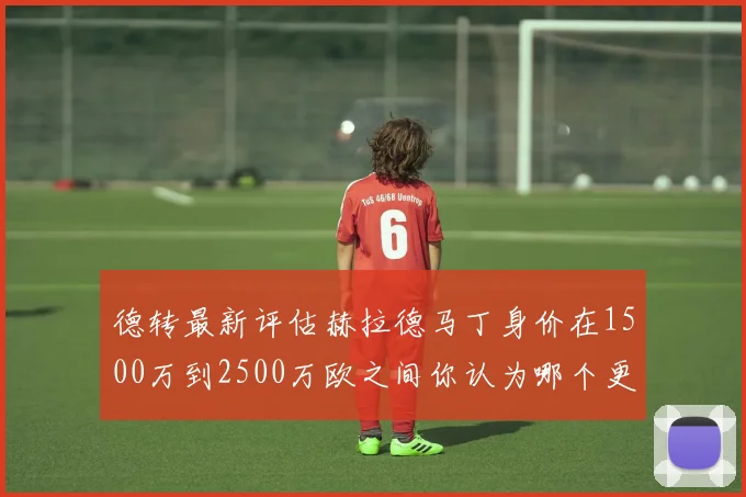 德转最新评估赫拉德马丁身价在1500万到2500万欧之间你认为哪个更合理