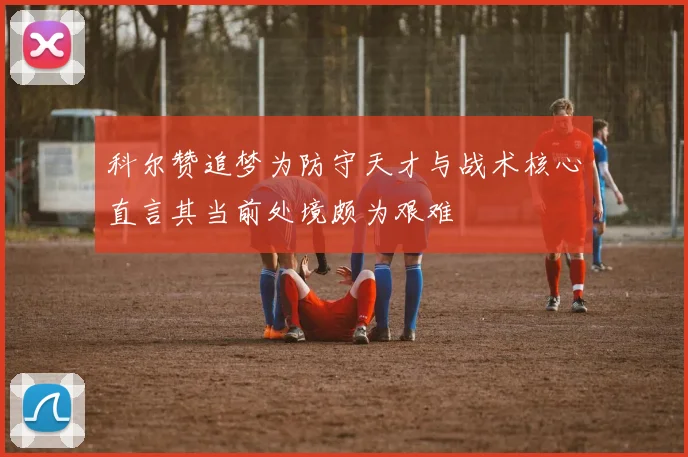 科尔赞追梦为防守天才与战术核心直言其当前处境颇为艰难
