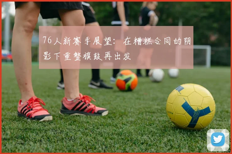 76人新赛季展望：在糟糕合同的阴影下重整旗鼓再出发