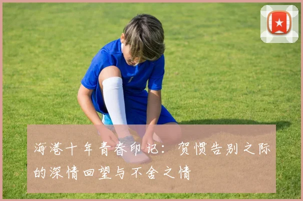 海港十年青春印记：贺惯告别之际的深情回望与不舍之情