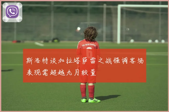斯洛特谈加拉塔萨雷之战强调客场表现需超越九月较量