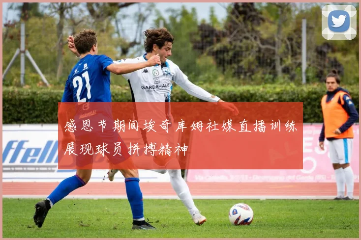 感恩节期间埃奇库姆社媒直播训练展现球员拼搏精神