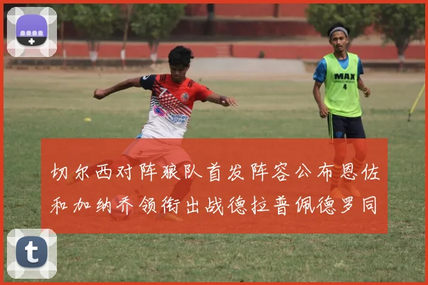 切尔西对阵狼队首发阵容公布恩佐和加纳乔领衔出战德拉普佩德罗同场竞技