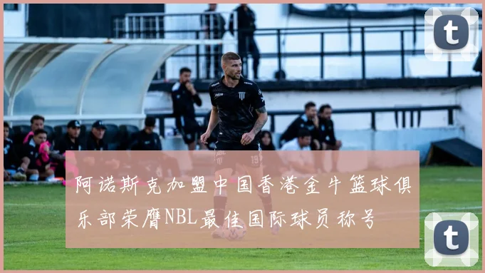 阿诺斯克加盟中国香港金牛篮球俱乐部荣膺NBL最佳国际球员称号