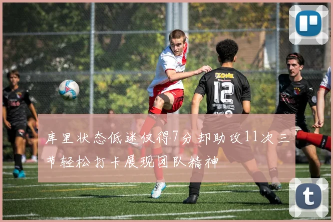 库里状态低迷仅得7分却助攻11次三节轻松打卡展现团队精神