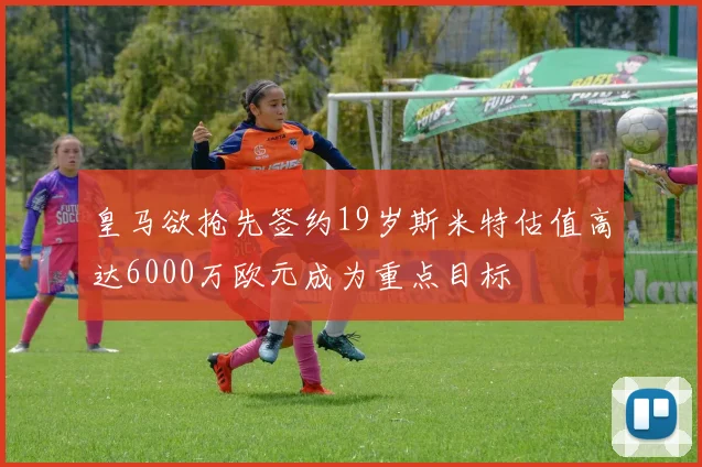 皇马欲抢先签约19岁斯米特估值高达6000万欧元成为重点目标