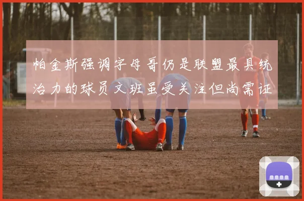 帕金斯强调字母哥仍是联盟最具统治力的球员文班虽受关注但尚需证明自己