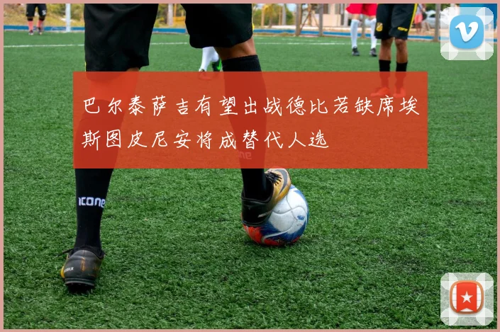 巴尔泰萨吉有望出战德比若缺席埃斯图皮尼安将成替代人选