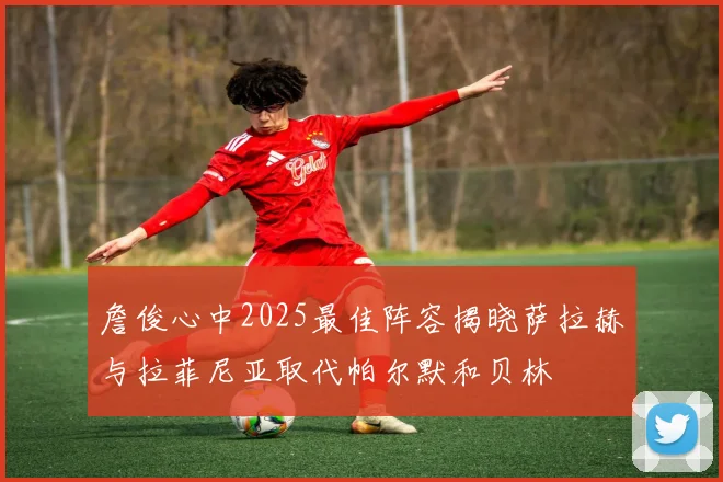 詹俊心中2025最佳阵容揭晓萨拉赫与拉菲尼亚取代帕尔默和贝林