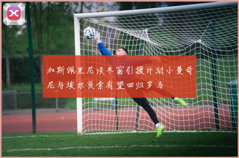 加斯佩里尼谈冬窗引援计划小曼奇尼与埃尔莫索有望回归罗马
