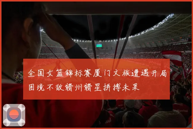 全国女篮锦标赛厦门文旅遭遇开局困境不敌赣州赣星拼搏未果