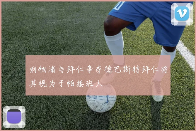 利物浦与拜仁争夺德巴斯特拜仁将其视为于帕接班人