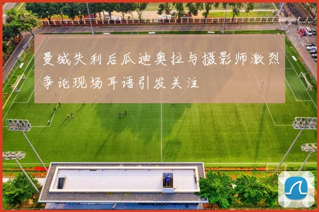 曼城失利后瓜迪奥拉与摄影师激烈争论现场耳语引发关注