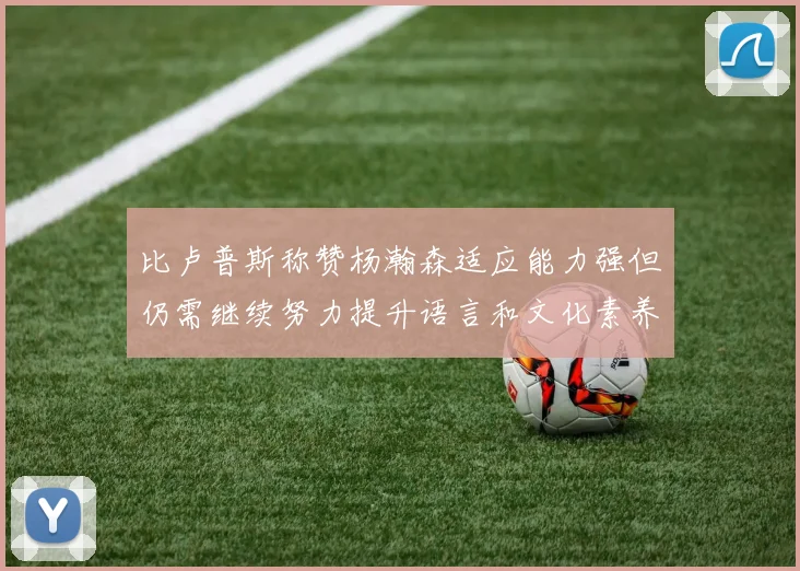 比卢普斯称赞杨瀚森适应能力强但仍需继续努力提升语言和文化素养