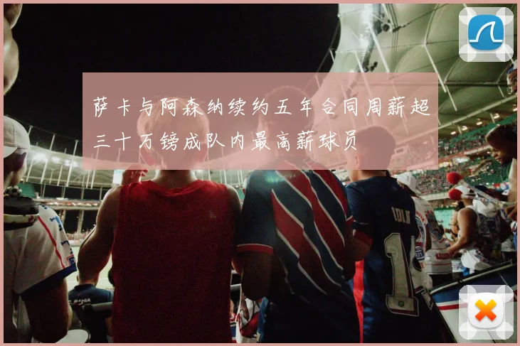 萨卡与阿森纳续约五年合同周薪超三十万镑成队内最高薪球员