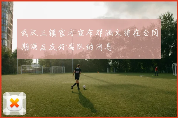 武汉三镇官方宣布邓涵文将在合同期满后友好离队的消息