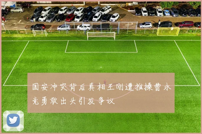 国安冲突背后真相王刚遭推搡曹永竞勇敢出头引发争议