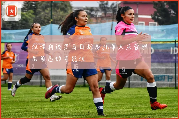 拉涅利谈罗马目标与托蒂未来管理层角色的可能性